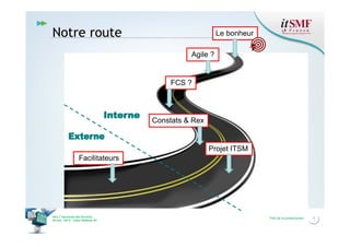 Notre route

Le bonheur
Agile ?

FCS ?

Constats & Rex

Projet ITSM
Facilitateurs

Vers l’harmonie des Services
26 nov. 2013 – Cœur Défense 92

Titre de la présentation

3

 