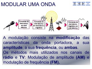 MODULAR UMA ONDA                       sair




A modulação consiste na modificação das
características da onda portadora, a sua
amplitude, a sua frequência, ou ambas.
Os métodos mais utilizados nos canais de
rádio e TV: Modulação de amplitude (AM) e
modulação de frequência (FM).
 