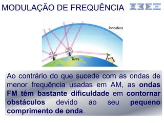 MODULAÇÃO DE FREQUÊNCIA                 sair




Ao contrário do que sucede com as ondas de
menor frequência usadas em AM, as ondas
FM têm bastante dificuldade em contornar
obstáculos devido ao seu pequeno
comprimento de onda.
 