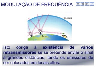 MODULAÇÃO DE FREQUÊNCIA                    sair




Isto obriga à existência de vários
retransmissores se se pretende enviar o sinal
a grandes distâncias, tendo os emissores de
ser colocados em locais altos.
 