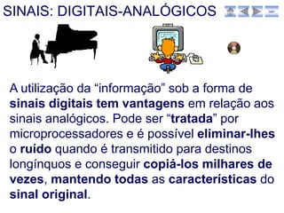 SINAIS: DIGITAIS-ANALÓGICOS                sair




A utilização da “informação” sob a forma de
sinais digitais tem vantagens em relação aos
sinais analógicos. Pode ser “tratada” por
microprocessadores e é possível eliminar-lhes
o ruído quando é transmitido para destinos
longínquos e conseguir copiá-los milhares de
vezes, mantendo todas as características do
sinal original.
 
