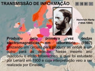 TRANSMISSÃO DE INFORMAÇÃO                               sair




                                              Heinrich Hertz
                                               (1858-1894)




  Produziu      pela      primeira      vez      ondas
  electromagnéticas       em     laboratório      (1987)
  utilizando um circuito para produzir as ondas e um
  outro para as detectar. Nesse mesmo ano
  descobriu o efeito fotoeléctrico, o qual foi estudado
  por Lenard em 1900 e cuja interpretação veio a ser
  realizada por Einstein.
 