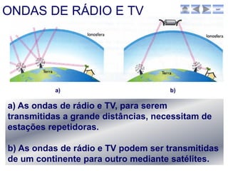 ONDAS DE RÁDIO E TV                               sair




          a)                         b)

a) As ondas de rádio e TV, para serem
transmitidas a grande distâncias, necessitam de
estações repetidoras.

b) As ondas de rádio e TV podem ser transmitidas
de um continente para outro mediante satélites.
 