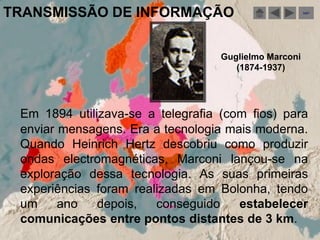 TRANSMISSÃO DE INFORMAÇÃO                              sair




                                   Guglielmo Marconi
                                      (1874-1937)




 Em 1894 utilizava-se a telegrafia (com fios) para
 enviar mensagens. Era a tecnologia mais moderna.
 Quando Heinrich Hertz descobriu como produzir
 ondas electromagnéticas, Marconi lançou-se na
 exploração dessa tecnologia. As suas primeiras
 experiências foram realizadas em Bolonha, tendo
 um     ano   depois,   conseguido    estabelecer
 comunicações entre pontos distantes de 3 km.
 