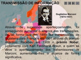 TRANSMISSÃO DE INFORMAÇÃO                              sair




                                   Guglielmo Marconi
                                      (1874-1937)



 Através de sucessivos aperfeiçoamentos, foi
 conseguindo aumentar o alcance das transmissões,
 de tal forma que em 1899 fez transmissões de
 Inglaterra para França e em 1901 através do oceano
 Atlântico. Recebeu em 1909 o prémio Nobel,
 juntamente com Karl Ferdinand Braun, a quem se
 deve o aperfeiçoamento dos transmissores de
 Marconi, aumentando-lhes o alcance de forma
 significativa.
 