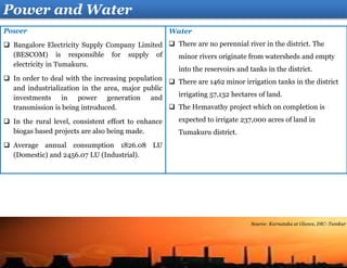 Water
 There are no perennial river in the district. The
minor rivers originate from watersheds and empty
into the reservoirs and tanks in the district.
 There are 1462 minor irrigation tanks in the district
irrigating 57,132 hectares of land.
 The Hemavathy project which on completion is
expected to irrigate 237,000 acres of land in
Tumakuru district.
Power
 Bangalore Electricity Supply Company Limited
(BESCOM) is responsible for supply of
electricity in Tumakuru.
 In order to deal with the increasing population
and industrialization in the area, major public
investments in power generation and
transmission is being introduced.
 In the rural level, consistent effort to enhance
biogas based projects are also being made.
 Average annual consumption 1826.08 LU
(Domestic) and 2456.07 LU (Industrial).
Power and Water
Source: Karnataka at Glance, DIC- Tumkur
 