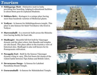 Tourism
 Siddaganga Mutt - Distinctive mutt in India
providing free boarding, lodging & educational facilities
to about 8000 poor & orphaned Students.
 Siddara Betta - Kortagere is a unique place having
more than hundreds varieties of Medicinal plants.
 Yediyur - Is famous for Siddalingeshwara temple. This
place is also famous for Saint Veershaiva who lived in
Yediyur.
 Marconahalli - Is a reservoir built across the Shimsha
river having facility for boat ride.
 Madhugiri - Beautiful hill fort built by Vijaynagar
dynasty and the place where Jain Basadis and temples
are also found. This place offers to the tourists a view of
historical sites. Madhugiri is also well known for its
Pomegranate cultivation.
 Pavagada Fort - Built by the famous Vijaynagar
dynasty’s king in 1405. This fort bears the stamp of the
violent battle between Tipu Sultan and British rulers.
 Devarayana Durga - Is famous for Lakshmi
Narashima Swami Temple.
 Goravanahalli - Is famous for Mahalakshmi Temple.
 