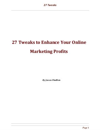  
27 Tweaks
 
 
 
 
 
 
 
 
 
 
 
27 Tweaks to Enhance Your Online
Marketing Profits 
 
 
 
 
 
 
 
 
 
 
 
 
By Jason Fladlien
 
Page 1 
 