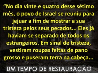 “No dia vinte e quatro desse sétimo
mês, o povo de Israel se reuniu para
jejuar a fim de mostrar a sua
tristeza pelos seus pecados... Eles já
haviam se separado de todos os
estrangeiros. Em sinal de tristeza,
vestiram roupas feitas de pano
grosso e puseram terra na cabeça...
 