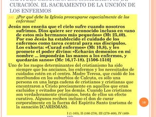CAPÍTULO SEGUNDO: LOS SACRAMENTOS DE
CURACIÓN. EL SACRAMENTO DE LA UNCIÓN DE
LOS ENFERMOS
   ¿Por qué debe la Iglesia preocuparse especialmente de los
242.
   enfermos?
Jesús nos enseña que el cielo sufre cuando nosotros
   sufrimos. Dios quiere ser reconocido incluso en «uno
   de estos mis hermanos más pequeños» (Mt 25,40).
   Por eso Jesús ha establecido el cuidado de los
   enfermos como tarea central para sus discípulos.
   Los exhorta: «Curad enfermos» (Mt 10,8), y les
   promete el poder divino: «Echarán demonios en mi
   nombre ... impondrán las manos a los enfermos, y
   quedarán sanos» (Mc 16,17-18). [1506-1510]
Uno de los rasgos determinantes del cristianismo ha sido
   siempre que los ancianos, los enfermos y los necesitados de
   cuidados estén en el centro. Madre Teresa, que cuidó de los
   moribundos en los suburbios de Calcuta, es sólo una
   persona en una larga cadena de cristianos y cristianas que
   encontraron a Cristo precisamente en aquellos que eran
   excluidos y evitados por los demás. Cuando Los cristianos
   son verdaderamente cristianos, brota de ellos un efecto
   curativo. Algunos reciben incluso el don de curar
   corporalmente en la fuerza del Espíritu Santo (carisma de                   10
   la sanación CARISMAS).
                            I (1-165), II (166-278), III (279-468), IV (469-
 