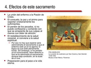 4. Efectos de este sacramento
   La unión del enfermo a la Pasión de
    Cristo.
   El consuelo, la paz y el ánimo para
    soportar cristianamente los
    sufrimientos.
   El perdón de los pecados, si no
    puede confesarse y contando con
    que se arrepiente de sus culpas al
    menos con dolor de atrición:
   El restablecimiento de la salud
    corporal, si conviene a la salud
    espiritual.
        Por eso no hay que esperar para
         administrarle el sacramento a que el
         enfermo esté ya en la agonía; lo
         lógico es que esté plenamente
         lúcido. Sin embargo, si ha perdido
         ya el conocimiento, tiene derecho a    FRA ANGELICO
         que se le administre el sacramento,    La curación de Justiniano por San Cosme y San Damián
         aunque bajo condición, en la duda      1438-1440
                                                Museo di San Marco, Florencia
         de si vive.
   Preparación para el paso a la vida
    eterna.
 