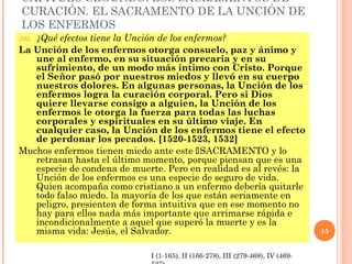 CAPÍTULO SEGUNDO: LOS SACRAMENTOS DE
CURACIÓN. EL SACRAMENTO DE LA UNCIÓN DE
LOS ENFERMOS
   ¿Qué efectos tiene la Unción de los enfermos?
245.
La Unción de los enfermos otorga consuelo, paz y ánimo y
   une al enfermo, en su situación precaria y en su
   sufrimiento, de un modo más íntimo con Cristo. Porque
   el Señor pasó por nuestros miedos y llevó en su cuerpo
   nuestros dolores. En algunas personas, la Unción de los
   enfermos logra la curación corporal. Pero si Dios
   quiere llevarse consigo a alguien, la Unción de los
   enfermos le otorga la fuerza para todas las luchas
   corporales y espirituales en su último viaje. En
   cualquier caso, la Unción de los enfermos tiene el efecto
   de perdonar los pecados. [1520-1523, 1532]
Muchos enfermos tienen miedo ante este SACRAMENTO y lo
   retrasan hasta el último momento, porque piensan que es una
   especie de condena de muerte. Pero en realidad es al revés: la
   Unción de los enfermos es una especie de seguro de vida.
   Quien acompaña como cristiano a un enfermo debería quitarle
   todo falso miedo. la mayoría de los que están seriamente en
   peligro, presienten de forma intuitiva que en ese momento no
   hay para ellos nada más importante que arrimarse rápida e
   incondicionalmente a aquel que superó la muerte y es la
   misma vida: Jesús, el Salvador.                                               15


                              I (1-165), II (166-278), III (279-468), IV (469-
 