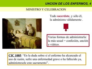 UNCION DE LOS ENFERMOS, 4
              MINISTRO Y CELEBRACION

                                 Todo sacerdote, y sólo él,
                                 la administra válidamente .




                               Varias formas de administrarla:
                               la más usual = confesión, unción
                               y viático.


CIC 1005: “En la duda sobre si el enfermo ha alcanzado el
     1005
uso de razón, sufre una enfermedad grave o ha fallecido ya,
adminístresele este sacramento”.
 