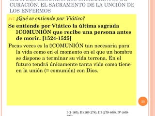 CAPÍTULO SEGUNDO: LOS SACRAMENTOS DE
CURACIÓN. EL SACRAMENTO DE LA UNCIÓN DE
LOS ENFERMOS
247. ¿Quése entiende por Viático?
Se entiende por Viático la última sagrada
   COMUNIÓN que recibe una persona antes
   de morir. [1524-1525]
Pocas veces es la COMUNIÓN tan necesaria para
   la vida como en el momento en el que un hombre
   se dispone a terminar su vida terrena. En el
   futuro tendrá únicamente tanta vida como tiene
   en la unión (= comunión) con Dios.




                                                                          23


                       I (1-165), II (166-278), III (279-468), IV (469-
 