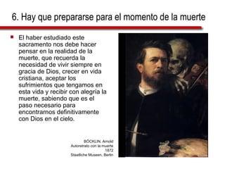 6. Hay que prepararse para el momento de la muerte
   El haber estudiado este
    sacramento nos debe hacer
    pensar en la realidad de la
    muerte, que recuerda la
    necesidad de vivir siempre en
    gracia de Dios, crecer en vida
    cristiana, aceptar los
    sufrimientos que tengamos en
    esta vida y recibir con alegría la
    muerte, sabiendo que es el
    paso necesario para
    encontrarnos definitivamente
    con Dios en el cielo.


                                BÖCKLIN, Arnold
                        Autoretrato con la muerte
                                            1872
                        Staatliche Museen, Berlin
 