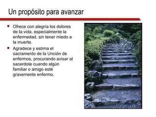 Un propósito para avanzar
   Ofrece con alegría los dolores
    de la vida, especialmente la
    enfermedad, sin tener miedo a
    la muerte.
   Agradece y estima el
    sacramento de la Unción de
    enfermos, procurando avisar al
    sacerdote cuando algún
    familiar o amigo esté
    gravemente enfermo.
 