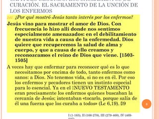 CAPÍTULO SEGUNDO: LOS SACRAMENTOS DE
  CURACIÓN. EL SACRAMENTO DE LA UNCIÓN DE
  LOS ENFERMOS
241. ¿Por qué mostró Jesús tanto interés por los enfermos?
Jesús vino para mostrar el amor de Dios. Con
     frecuencia lo hizo allí donde nos sentimos
     especialmente amenazados: en el debilitamiento
     de nuestra vida a causa de la enfermedad. Dios
     quiere que recuperemos la salud de alma y
     cuerpo, y que a causa de ello creamos y
     reconozcamos el reino de Dios que viene. [1503-
     1505]
A veces hay que enfermar para reconocer qué es lo que
     necesitamos por encima de todo, tanto enfermos como
     sanos: a Dios. No tenemos vida, si no es en él. Por eso
     los enfermos y pecadores tienen un instinto especial
     para lo esencial. Ya en el NUEVO TESTAMENTO
     eran precisamente los enfermos quienes buscaban la
     cercanía de Jesús; intentaban «tocarlo, porque salía de
     él una fuerza que los curaba a todos» (Lc 6,19). 9                       8


                            I (1-165), II (166-278), III (279-468), IV (469-
 