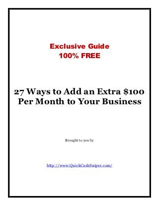 Exclusive Guide
         100% FREE




27 Ways to Add an Extra $100
 Per Month to Your Business



              Brought to you by




      http://www.QuickCashSniper.com/
 