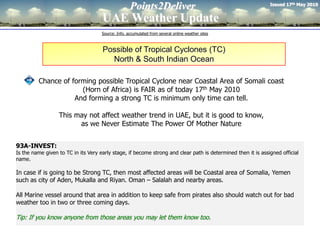 Issued 17th May 2010
                                                    Points2Deliver
                                     UAE Weather Update
                                     Source: Info. accumulated from several online weather sites



                                     Possible of Tropical Cyclones (TC)
                                       North & South Indian Ocean

         Chance of forming possible Tropical Cyclone near Coastal Area of Somali coast
                      (Horn of Africa) is FAIR as of today 17th May 2010
                    And forming a strong TC is minimum only time can tell.

                  This may not affect weather trend in UAE, but it is good to know,
                        as we Never Estimate The Power Of Mother Nature


93A-INVEST:
Is the name given to TC in its Very early stage, if become strong and clear path is determined then it is assigned official
name.

In case if is going to be Strong TC, then most affected areas will be Coastal area of Somalia, Yemen
such as city of Aden, Mukalla and Riyan. Oman – Salalah and nearby areas.

All Marine vessel around that area in addition to keep safe from pirates also should watch out for bad
weather too in two or three coming days.

Tip: If you know anyone from those areas you may let them know too.
 