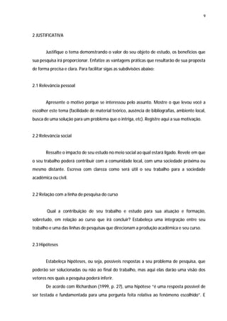 9




2 JUSTIFICATIVA


       Justifique o tema demonstrando o valor do seu objeto de estudo, os benefícios que
sua pesquisa irá proporcionar. Enfatize as vantagens práticas que resultarão de sua proposta
de forma precisa e clara. Para facilitar sigas as subdivisões abaixo:


2.1 Relevância pessoal


       Apresente o motivo porque se interessou pelo assunto. Mostre o que levou você a
escolher este tema (facilidade de material teórico, ausência de bibliografias, ambiente local,
busca de uma solução para um problema que o intriga, etc). Registre aqui a sua motivação.


2.2 Relevância social


       Ressalte o impacto de seu estudo no meio social ao qual estará ligado. Revele em que
o seu trabalho poderá contribuir com a comunidade local, com uma sociedade próxima ou
mesmo distante. Escreva com clareza como será útil o seu trabalho para a sociedade
acadêmica ou civil.


2.2 Relação com a linha de pesquisa do curso


        Qual a contribuição de seu trabalho e estudo para sua atuação e formação,
sobretudo, em relação ao curso que irá concluir? Estabeleça uma integração entre seu
trabalho e uma das linhas de pesquisas que direcionam a produção acadêmica e seu curso.


2.3 Hipóteses


       Estabeleça hipóteses, ou seja, possíveis respostas a seu problema de pesquisa, que
poderão ser solucionadas ou não ao final do trabalho, mas aqui elas darão uma visão dos
vetores nos quais a pesquisa poderá inferir.
       De acordo com Richardson (1999, p. 27), uma hipótese “é uma resposta possível de
ser testada e fundamentada para uma pergunta feita relativa ao fenômeno escolhido”. E
 