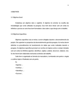 11




3 OBJETIVOS


3.1 Objetivo Geral


       Estabeleça um objetivo claro e explícito. O objetivo irá orientar na escolha das
metodologias que serão utilizadas na pesquisa. Esse item deve iniciar com um verbo no
infinitivo e precisa ser uma frase bem formulada e clara sobre o que deseja com o trabalho.


3.2 Objetivos Específicos


       Objetivos específicos são as metas a serem atingidas durante o desenvolvimento do
projeto. Eles apontam as propostas do desenvolvimento geral da pesquisa. As metas devem
delimitar os procedimentos de levantamento de dados que serão realizados durante a
pesquisa. Os objetivos específicos precisam ser escritos em tópicos curtos e sempre iniciados
com um verbo no infinitivo (apontar, identificar, explicar, analisar, descrever, elaborar, etc).
Se eles forem bem elaborados nortearão as divisões do trabalho.
       Cada item é organizado no formato de marcadores, terminando com ponto e vírgula
e o último tópico é finalizado com um ponto.
       Ex:
       • Apontar...;
       • Verificar...;
       • Identificar...;
       • Escrever...
 
