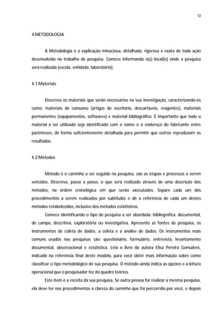 12




4 METODOLOGIA


       A Metodologia é a explicação minuciosa, detalhada, rigorosa e exata de toda ação
desenvolvida no trabalho de pesquisa. Comece informando o(s) local(is) onde a pesquisa
será realizada (escola, entidade, laboratório).


4.1 Materiais


       Descreva os materiais que serão necessários na sua investigação, caracterizando-os
como: materiais de consumo (artigos de escritório, descartáveis, reagentes), materiais
permanentes (equipamentos, softwares) e material bibliográfico. É importante que todo o
material a ser utilizado seja identificado com o nome e o endereço do fabricante entre
parênteses, de forma suficientemente detalhada para permitir que outros reproduzam os
resultados.


4.2 Métodos


       Método é o caminho a ser seguido na pesquisa, são as etapas e processos a serem
vencidos. Descreva, passo a passo, o que será realizado através de uma descrição dos
métodos, na ordem cronológica em que serão executados. Separe cada um dos
procedimentos a serem realizados por subtítulos e dê a referência de cada um destes
métodos estabelecidos, inclusive dos métodos estatísticos.
       Comece identificando o tipo de pesquisa a ser abordada: bibliográfica, documental,
de campo, descritiva, exploratória ou investigativa. Apresente as fontes de pesquisa, os
instrumentos de coleta de dados, a coleta e a análise de dados. Os instrumentos mais
comuns usados nas pesquisas são: questionário, formulário, entrevista, levantamento
documental, observacional e estatística. Leia o livro da autora Elisa Pereira Gonsalves,
indicado na referência final deste modelo, para você obter mais informação sobre como
classificar o tipo metodológico de sua pesquisa. O método ainda indica as opções e a leitura
operacional que o pesquisador fez do quadro teórico.
       Este item é a receita da sua pesquisa. Se outra pessoa for realizar a mesma pesquisa,
ela deve ter nos procedimentos a clareza do caminho que foi percorrido por você, e depois
 