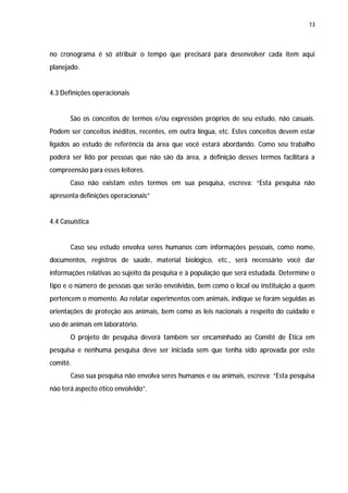 13




no cronograma é só atribuir o tempo que precisará para desenvolver cada item aqui
planejado.


4.3 Definições operacionais


       São os conceitos de termos e/ou expressões próprios de seu estudo, não casuais.
Podem ser conceitos inéditos, recentes, em outra língua, etc. Estes conceitos devem estar
ligados ao estudo de referência da área que você estará abordando. Como seu trabalho
poderá ser lido por pessoas que não são da área, a definição desses termos facilitará a
compreensão para esses leitores.
       Caso não existam estes termos em sua pesquisa, escreva: “Esta pesquisa não
apresenta definições operacionais”


4.4 Casuística


       Caso seu estudo envolva seres humanos com informações pessoais, como nome,
documentos, registros de saúde, material biológico, etc., será necessário você dar
informações relativas ao sujeito da pesquisa e à população que será estudada. Determine o
tipo e o número de pessoas que serão envolvidas, bem como o local ou instituição a quem
pertencem o momento. Ao relatar experimentos com animais, indique se foram seguidas as
orientações de proteção aos animais, bem como as leis nacionais a respeito do cuidado e
uso de animais em laboratório.
       O projeto de pesquisa deverá também ser encaminhado ao Comitê de Ética em
pesquisa e nenhuma pesquisa deve ser iniciada sem que tenha sido aprovada por este
comitê.
       Caso sua pesquisa não envolva seres humanos e ou animais, escreva: “Esta pesquisa
não terá aspecto ético envolvido”.
 