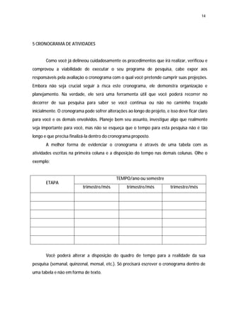 14




5 CRONOGRAMA DE ATIVIDADES


       Como você já delineou cuidadosamente os procedimentos que irá realizar, verificou e
comprovou a viabilidade de executar o seu programa de pesquisa, cabe expor aos
responsáveis pela avaliação o cronograma com o qual você pretende cumprir suas projeções.
Embora não seja crucial seguir à risca este cronograma, ele demonstra organização e
planejamento. Na verdade, ele será uma ferramenta útil que você poderá recorrer no
decorrer de sua pesquisa para saber se você continua ou não no caminho traçado
inicialmente. O cronograma pode sofrer alterações ao longo do projeto, e isso deve ficar claro
para você e os demais envolvidos. Planeje bem seu assunto, investigue algo que realmente
seja importante para você, mas não se esqueça que o tempo para esta pesquisa não é tão
longo e que precisa finalizá-la dentro do cronograma proposto.
       A melhor forma de evidenciar o cronograma é através de uma tabela com as
atividades escritas na primeira coluna e a disposição do tempo nas demais colunas. Olhe o
exemplo:


                                             TEMPO/ano ou semestre
       ETAPA
                           trimestre/mês          trimestre/mês           trimestre/mês




       Você poderá alterar a disposição do quadro de tempo para a realidade da sua
pesquisa (semanal, quinzenal, mensal, etc.). Só precisará escrever o cronograma dentro de
uma tabela e não em forma de texto.
 