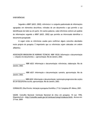 17




8 REFERÊNCIAS


       Segundo a ABNT (6023, 2002), referência é o conjunto padronizado de informações
agrupadas em elementos descritivos, retirados de um documento e que permite a sua
identificação do todo ou em parte. Em outras palavras, cada referência conterá um padrão
de informações segundo a ABNT (6023, 2002) que permita ao interessado identificar o
documento pesquisado
       A seguir estão as referências usadas para confirmar alguns conceitos abordados
neste projeto de pesquisa. É importante que as referências sejam colocadas em ordem
alfabética.


ASSOCIAÇÃO BRASILEIRA DE NORMAS TÉCNICAS. NBR 10520: Informação e documentação
— citações me documentos — apresentação. Rio de Janeiro, 2002.


_____________. NBR 6023: Informação e documentação: referências, elaboração. Rio de
Janeiro, 2002.


_____________. NBR 6027: Informação e documentação: sumário, apresentação. Rio de
Janeiro, 2003.

_____________. NBR 6024: Informação e documentação: numeração progressiva das seções
de um documento escrito, apresentação. Rio de Janeiro, 2003.


GONSALVES, Elisa Pereira. Iniciação à pesquisa Científica. 2º Ed. Campinas-SP: Alínea, 2001.


SAÚDE. Conselho Nacional. Comissão Nacional de ética em pesquisa. 10 out, 1996.
Disponível em: <http://conselho.saude.gov.br/comissao/conep/resolucao.html>. Acesso em:
27 mai. 2009.
 