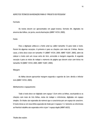 18




ASPECTOS TÉCNICOS DA REDAÇÃO PARA O “PROJETO DE PESQUISA”



Formato


        Os textos devem ser apresentados em papel branco, formato A4, digitados no
anverso das folhas, cor preta, exceto ilustrações (ABNT 14724, 2005).


Fonte


        Para a digitação utiliza-se a fonte arial ou calibri tamanho 12 para todo o texto.
Porém há algumas exceções. A primeira é para as citações com mais de 3 linhas. Nestes
casos, a letra deve estar em tamanho 11 (ABNT 14724, 2005; ABNT 15287, 2005), além de
colocar o texto com um recuo extra de 4cm, acrescido à margem esquerda. A segunda
exceção é para as notas de rodapé e números de página que devem estar com letras no
tamanho 10 (ABNT 14724, 2005; ABNT 15287, 2005).


Margem


        As folhas devem apresentar margem esquerda e superior de 3cm; direita e inferior
2cm (ABNT 14724, 2005).


Alinhamento e espaçamento


        Todo o texto deve ser digitado com espaço 1,5cm entre as linhas, excetuando-se as
citações com mais de três linhas, notas de rodapé e referências, digitadas em espaço
simples. Os títulos são separados do número que o caracteriza por um espaço de caractere.
O texto inicia-se em nova linha separado do título por 2 espaços 1,5. Somente as referências
ao final do trabalho são separadas entre si por 1 espaço duplo (ABNT 6023).




Títulos das seções
 