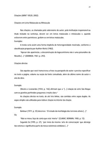 21




Citações (ABNT 10520, 2002):


Citações em Letra Maiúscula ou Minúscula


       Nas citações, as chamadas pelo sobrenome do autor, pela instituição responsável ou
título incluído na sentença, devem ser em letras maiúsculas e minúsculas e, quando
estiverem entre parênteses, grafam-se em letras maiúsculas.
Exemplos:
       A ironia seria assim uma forma implícita de heterogeneidade mostrada, conforme a
classificação proposta por Authier-Reiriz (1982).
       “Apesar das aparências, a desconstrução do logocentrismo não é uma psicanálise da
filosofia [...]” (DERRIDA, 1967, p. 293).


Citações diretas


       São aquelas que você transcreveu a frase ou parágrafo do autor e precisa especificar
no texto a página, volume ou seção da fonte consultada, além do último nome do autor e
ano da obra.


Exemplo:
       Oliveira e Leonardos (1943, p. 146) afirmam que a “[...] relação da série São Roque
com os granitos porfiróides pequenos é muito clara.”
       As citações diretas no texto, de até três linhas, são contidas entre aspas duplas. As
aspas simples são utilizadas para indicar citação no interior da citação.


Exemplo:
       Barbour (1971, p. 35) descreve: “O estudo da morfologia dos terrenos ativos [...]”
Ou
       “Não se mova, faça de conta que está ‘morta’” (CLARAC; BONNIN, 1985, p. 72).
       Segundo Sá (1995, p. 27), “por meio da mesma ‘arte de conversação’ que abrange
tão extensa e significativa parte da nossa existência cotidiana [...]”
 