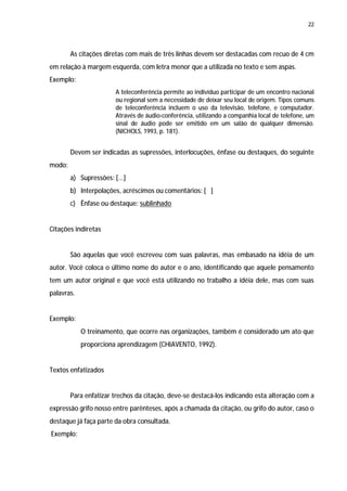 22




        As citações diretas com mais de três linhas devem ser destacadas com recuo de 4 cm
em relação à margem esquerda, com letra menor que a utilizada no texto e sem aspas.
Exemplo:
                        A teleconferência permite ao indivíduo participar de um encontro nacional
                        ou regional sem a necessidade de deixar seu local de origem. Tipos comuns
                        de teleconferência incluem o uso da televisão, telefone, e computador.
                        Através de áudio-conferência, utilizando a companhia local de telefone, um
                        sinal de áudio pode ser emitido em um salão de qualquer dimensão.
                        (NICHOLS, 1993, p. 181).


        Devem ser indicadas as supressões, interlocuções, ênfase ou destaques, do seguinte
modo:
        a) Supressões: [...]
        b) Interpolações, acréscimos ou comentários: [ ]
        c) Ênfase ou destaque: sublinhado


Citações indiretas


        São aquelas que você escreveu com suas palavras, mas embasado na idéia de um
autor. Você coloca o último nome do autor e o ano, identificando que aquele pensamento
tem um autor original e que você está utilizando no trabalho a idéia dele, mas com suas
palavras.


Exemplo:
            O treinamento, que ocorre nas organizações, também é considerado um ato que
            proporciona aprendizagem (CHIAVENTO, 1992).


Textos enfatizados


        Para enfatizar trechos da citação, deve-se destacá-los indicando esta alteração com a
expressão grifo nosso entre parênteses, após a chamada da citação, ou grifo do autor, caso o
destaque já faça parte da obra consultada.
Exemplo:
 