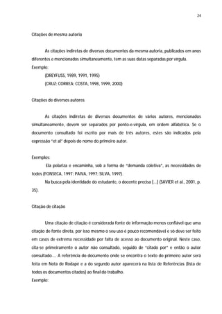 24




Citações de mesma autoria


       As citações indiretas de diversos documentos da mesma autoria, publicados em anos
diferentes e mencionados simultaneamente, tem as suas datas separadas por vírgula.
Exemplo:
       (DREYFUSS, 1989, 1991, 1995)
       (CRUZ; CORREA; COSTA, 1998, 1999, 2000)


Citações de diversos autores


       As citações indiretas de diversos documentos de vários autores, mencionados
simultaneamente, devem ser separados por ponto-e-vírgula, em ordem alfabética. Se o
documento consultado foi escrito por mais de três autores, estes são indicados pela
expressão “et al” depois do nome do primeiro autor.


Exemplos:
       Ela polariza e encaminha, sob a forma de “demanda coletiva”, as necessidades de
todos (FONSECA, 1997; PAIVA, 1997; SILVA, 1997).
       Na busca pela identidade do estudante, o docente precisa [...] (SAVIER et al., 2001, p.
35).


Citação de citação


       Uma citação de citação é considerada fonte de informação menos confiável que uma
citação de fonte direta, por isso mesmo o seu uso é pouco recomendável e só deve ser feito
em casos de extrema necessidade por falta de acesso ao documento original. Neste caso,
cita-se primeiramente o autor não consultado, seguido de “citado por” e então o autor
consultado.... A referência do documento onde se encontra o texto do primeiro autor será
feita em Nota de Rodapé e a do segundo autor aparecerá na lista de Referências (lista de
todos os documentos citados) ao final do trabalho.
Exemplo:
 
