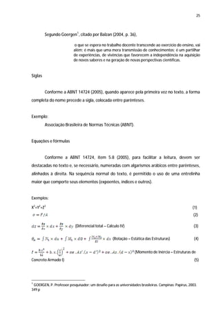 25




         Segundo Goergen1, citado por Balzan (2004, p. 36),

                          o que se espera no trabalho docente transcende ao exercício do ensino, vai
                          além; é mais que uma mera transmissão de conhecimentos; é um partilhar
                          de experiências, de vivências que favorecem a independência na aquisição
                          de novos saberes e na geração de novas perspectivas científicas.


Siglas


         Conforme a ABNT 14724 (2005), quando aparece pela primeira vez no texto, a forma
completa do nome precede a sigla, colocada entre parênteses.


Exemplo:
         Associação Brasileira de Normas Técnicas (ABNT).


Equações e fórmulas


         Conforme a ABNT 14724, item 5.8 (2005), para facilitar a leitura, devem ser
destacadas no texto e, se necessário, numeradas com algarismos arábicos entre parênteses,
alinhados à direita. Na sequência normal do texto, é permitido o uso de uma entrelinha
maior que comporte seus elementos (expoentes, índices e outros).


Exemplos:

X2+Y2+Z2                                                                                               (1)
                                                                                                       (2)

                           (Diferencial total – Cálculo IV)                                             (3)


                                                    (Rotação – Estática das Estruturas)                 (4)


                                                                  (Momento de Inércia – Estruturas de
Concreto Armado I)                                                                                      (5)




1
 GOERGEN, P. Professor pesquisador: um desafio para as universidades brasileiras. Campinas: Papirus, 2003.
349 p
 