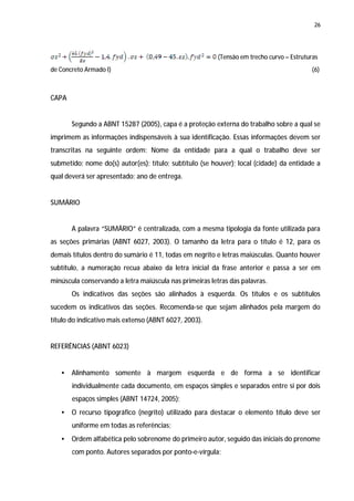 26




                                                         (Tensão em trecho curvo – Estruturas
de Concreto Armado I)                                                                     (6)



CAPA


       Segundo a ABNT 15287 (2005), capa é a proteção externa do trabalho sobre a qual se
imprimem as informações indispensáveis à sua identificação. Essas informações devem ser
transcritas na seguinte ordem: Nome da entidade para a qual o trabalho deve ser
submetido; nome do(s) autor(es); título; subtítulo (se houver); local (cidade) da entidade a
qual deverá ser apresentado; ano de entrega.


SUMÁRIO


       A palavra “SUMÁRIO” é centralizada, com a mesma tipologia da fonte utilizada para
as seções primárias (ABNT 6027, 2003). O tamanho da letra para o título é 12, para os
demais títulos dentro do sumário é 11, todas em negrito e letras maiúsculas. Quanto houver
subtítulo, a numeração recua abaixo da letra inicial da frase anterior e passa a ser em
minúscula conservando a letra maiúscula nas primeiras letras das palavras.
       Os indicativos das seções são alinhados à esquerda. Os títulos e os subtítulos
sucedem os indicativos das seções. Recomenda-se que sejam alinhados pela margem do
título do indicativo mais extenso (ABNT 6027, 2003).


REFERÊNCIAS (ABNT 6023)


   •   Alinhamento somente à margem esquerda e de forma a se identificar
       individualmente cada documento, em espaços simples e separados entre si por dois
       espaços simples (ABNT 14724, 2005);
   •   O recurso tipográfico (negrito) utilizado para destacar o elemento título deve ser
       uniforme em todas as referências;
   •   Ordem alfabética pelo sobrenome do primeiro autor, seguido das iniciais do prenome
       com ponto. Autores separados por ponto-e-vírgula;
 