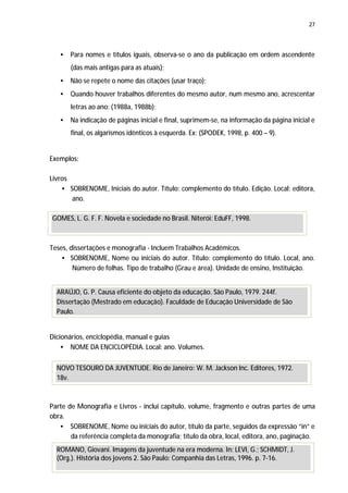 27




   •   Para nomes e títulos iguais, observa-se o ano da publicação em ordem ascendente
       (das mais antigas para as atuais);
   •   Não se repete o nome das citações (usar traço);
   •   Quando houver trabalhos diferentes do mesmo autor, num mesmo ano, acrescentar
       letras ao ano: (1988a, 1988b);
   •   Na indicação de páginas inicial e final, suprimem-se, na informação da página inicial e
       final, os algarismos idênticos à esquerda. Ex: (SPODEK, 1998, p. 400 – 9).


Exemplos:

Livros
    • SOBRENOME, Iniciais do autor. Título: complemento do título. Edição. Local: editora,
       ano.

GOMES, L. G. F. F. Novela e sociedade no Brasil. Niterói: EduFF, 1998.



Teses, dissertações e monografia - Incluem Trabalhos Acadêmicos.
    • SOBRENOME, Nome ou iniciais do autor. Título: complemento do título. Local, ano.
        Número de folhas. Tipo de trabalho (Grau e área). Unidade de ensino, Instituição.


  ARAÚJO, G. P. Causa eficiente do objeto da educação. São Paulo, 1979. 244f.
  Dissertação (Mestrado em educação). Faculdade de Educação Universidade de São
  Paulo.


Dicionários, enciclopédia, manual e guias
    • NOME DA ENCICLOPÉDIA. Local: ano. Volumes.

  NOVO TESOURO DA JUVENTUDE. Rio de Janeiro: W. M. Jackson Inc. Editores, 1972.
  18v.



Parte de Monografia e Livros - inclui capítulo, volume, fragmento e outras partes de uma
obra.
   • SOBRENOME, Nome ou iniciais do autor, título da parte, seguidos da expressão “in” e
       da referência completa da monografia; título da obra, local, editora, ano, paginação.
  ROMANO, Giovani. Imagens da juventude na era moderna. In: LEVI, G.; SCHMIDT, J.
  (Org.). História dos jovens 2. São Paulo: Companhia das Letras, 1996. p. 7-16.
 