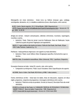 28




Monografia em meio eletrônico - Inclui Livro ou folheto (manual, guia, catálogo,
enciclopédia, dicionário, etc.) e trabalhos acadêmicos (teses, dissertações, entre outros).

 ALVES, Castro. Navio negreiro. [S.I.]: Virtual Books, 2000. Disponível em:
 <HTTP://www.terra.com.br/virtualbooks/port/Lport2/navionegreiro.htm>. Acesso em: 10
 jan. 2002, 16:30:30.


Artigos de Jornais - incluem comunicações, editorial, entrevistas, recensões, reportagens,
resenhas e outros.
    • Autor(es); Título; Título do Jornal; Local de Publicação; Data de Publicação; Seção;
       Caderno ou parte do jornal; Paginação correspondente.
  NAVES, P. Lagos andinos dão banho de beleza. Folha de São Paulo, São Paulo, 28 jun.
  1999. Folha Turismo, Caderno 8, p. 13.

Partituras - inclui partituras impressas e em suporte ou maio eletrônico.
   • Autor(es); Título; Local; Editora; Data; Designação específica; Instrumento a que se
       destina.

  BARTÓK, Béla. O mandarim maravilhoso. Wien: Universal, 1952. 1 partitura. Orquestra.



Gravações Sonoras no todo - Inclui CD, cassete, rolo, entre outros.
   • Compositor ou intérpretes; Título; Local; Gravadora; Data; Especificações do suporte.

  ALCIONE, Ouro e Cobre. São Paulo: RCA Victor, p1988. 1 disco sonoro.


Fontes eletrônicas on-line - inclui base de dados, listas de discussões, arquivos em disco
rígido, programas, conjuntos de programas e mensagens eletrônicas entre outros.
    • Autor(es); Título do serviço ou produto; Versão (se houver); Descrição Física do email
        eletrônico.
  ÁCAROS no Estado de São Paulo. In: FUNDAÇÃO TROPICAL DE PESQUISAS E TECNOLOGIA
  “ANDRÉ TOSELLO”. Base de dados Tropical.doc. 1985. Disponível em
  <HTTP://www.bdt.fat.org.br/acaro/sp/>. Acesso em: 30 de maio 2002.
 