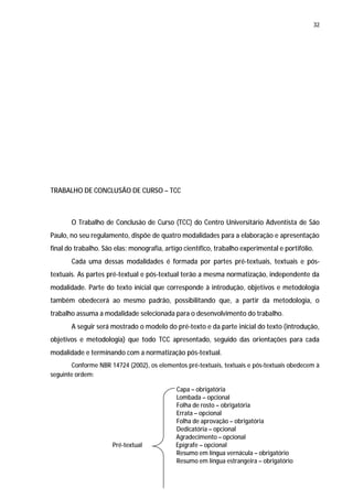 32




TRABALHO DE CONCLUSÃO DE CURSO – TCC



       O Trabalho de Conclusão de Curso (TCC) do Centro Universitário Adventista de São
Paulo, no seu regulamento, dispõe de quatro modalidades para a elaboração e apresentação
final do trabalho. São elas: monografia, artigo científico, trabalho experimental e portifólio.
       Cada uma dessas modalidades é formada por partes pré-textuais, textuais e pós-
textuais. As partes pré-textual e pós-textual terão a mesma normatização, independente da
modalidade. Parte do texto inicial que corresponde à introdução, objetivos e metodologia
também obedecerá ao mesmo padrão, possibilitando que, a partir da metodologia, o
trabalho assuma a modalidade selecionada para o desenvolvimento do trabalho.
       A seguir será mostrado o modelo do pré-texto e da parte inicial do texto (introdução,
objetivos e metodologia) que todo TCC apresentado, seguido das orientações para cada
modalidade e terminando com a normatização pós-textual.
       Conforme NBR 14724 (2002), os elementos pré-textuais, textuais e pós-textuais obedecem à
seguinte ordem:

                                             Capa – obrigatória
                                             Lombada – opcional
                                             Folha de rosto – obrigatória
                                             Errata – opcional
                                             Folha de aprovação – obrigatória
                                             Dedicatória – opcional
                                             Agradecimento – opcional
                      Pré-textual            Epígrafe – opcional
                                             Resumo em língua vernácula – obrigatório
                                             Resumo em língua estrangeira – obrigatório
 