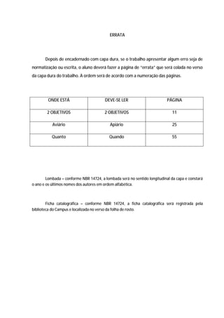 36




                                           ERRATA




       Depois de encadernado com capa dura, se o trabalho apresentar algum erro seja de
normatização ou escrita, o aluno deverá fazer a página de “errata” que será colada no verso
da capa dura do trabalho. A ordem será de acordo com a numeração das páginas.




        ONDE ESTÁ                       DEVE-SE LER                        PÁGINA

        2 OBJETIVOS                     2 OBJETIVOS                           11

           Aviário                         Apiário                            25

           Quanto                          Quando                             55




        Lombada – conforme NBR 14724, a lombada será no sentido longitudinal da capa e constará
o ano e os últimos nomes dos autores em ordem alfabética.



        Ficha catalográfica – conforme NBR 14724, a ficha catalográfica será registrada pela
biblioteca do Campus e localizada no verso da folha de rosto.
 