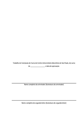37




Trabalho de Conclusão de Curso do Centro Universitário Adventista de São Paulo, do curso
                     de _________________ e data de aprovação.




                Nome completo do orientador (Assinatura do orientador)




            Nome completo do segundo leitor (Assinatura do segundo leitor)
 