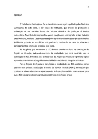 3




PREFÁCIO



       O Trabalho de Conclusão de Curso é um instrumento legal respaldado pelas Diretrizes
Curriculares de cada curso, e por opção da Instituição, que propõe ao graduando a
elaboração de um trabalho dentro das normas científicas de produção. O Centro
Universitário Adventista (Unasp) adotou quatro modalidades: monografia, artigo, trabalho
experimental e portifólio. Cada modalidade pode apresentar classificações que devidamente
justificadas poderão ser escolhidas pelo graduando dentro da sua área de atuação e
correspondente à orientação oferecida pelo curso.
       As disciplinas que antecedem o TCC deverão orientar o aluno na construção do
Projeto de Pesquisa, independentemente da modalidade que será escolhida para a
elaboração do TCC. O modelo para a elaboração do Projeto de Pesquisa é o primeiro tópico
apresentado neste manual, seguido das modalidades, respeitando a sequência indicada.
       Para o Projeto de Pesquisa e para todas as modalidades de TCC, adotamos como
padrão o que propõe a Associação Brasileira de Normas Técnicas (ABNT). Ele requer que
professor e aluno submetam-se rigorosamente às instruções contidas neste manual para
que o TCC seja aprovado como produção acadêmico-científica do Unasp.
 