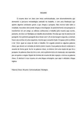 41




                                         RESUMO


       O resumo deve ser claro com início contextualizado, com desenvolvimento que
demonstre o percurso metodológico adotado no trabalho, e com uma finalização que
aponte algumas conclusões gerais a que chegou a pesquisa. Não escreva tudo sobre o
resultado, mas deixe claro aonde chegou à investigação. Se posteriormente esta pesquisa se
transformar em um artigo, as editoras conhecerão o trabalho pelo resumo aqui escrito,
portanto, ele deve ser fidedigno ao trabalho desenvolvido. Perceba que não há abertura de
parágrafo. Só o primeiro parágrafo deve iniciar com 1,25 cm da margem esquerda, as demais
frases são escritas em uma sequência, mesmo que o assunto mude. O espaço entre as linhas
é de 1,5cm, igual ao corpo de todo o trabalho. Em seguida anotam-se algumas palavras
chave, que devem ser extraídas de dentro deste resumo. Essas palavras devem evidenciar o
assunto de forma geral. Ao ler as palavras chave, os leitores têm uma noção do que foi a
pesquisa. As palavras chave de três a seis, com a primeira letra em maiúscula, são separadas
por um ponto-e-vírgula. Depois do término do resumo dê dois espaços e escreva as palavras
chave. O abstract é esse resumo em uma língua estrangeira, que aqui é adotada a língua
inglesa.




Palavras Chave: Resumo; Contextualizado; Fidedigno.
 