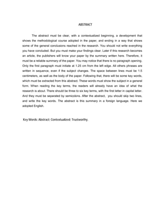 42




                                              ABSTRACT


       The abstract must be clear, with a contextualized beginning, a development that
shows the methodological course adopted in the paper, and ending in a way that shows
some of the general conclusions reached in the research. You should not write everything
you have concluded. But you must make your findings clear. Later if this research becomes
an article, the publishers will know your paper by the summary written here. Therefore, it
must be a reliable summary of the paper. You may notice that there is no paragraph opening.
Only the first paragraph must initiate at 1.25 cm from the left edge. All others phrases are
written in sequence, even if the subject changes. The space between lines must be 1.5
centimeters, as well as the body of the paper. Following that, there will be some key words,
which must be extracted from this abstract. These words must show the subject in a general
form. When reading the key terms, the readers will already have an idea of what the
research is about. There should be three to six key terms, with the first letter in capital letter.
And they must be separated by semicolons. After the abstract, you should skip two lines,
and write the key words. The abstract is this summary in a foreign language. Here we
adopted English.



Key Words: Abstract; Contextualized; Trustworthy.
 