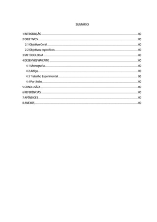47




                                                                  SUMÁRIO

1 INTRODUÇÃO............................................................................................................................... 00
2 OBJETIVOS ................................................................................................................................... 00
   2.1 Objetivo Geral ....................................................................................................................... 00
   2.2 Objetivos específicos ............................................................................................................. 00
3 METODOLOGIA ............................................................................................................................ 00
4 DESENVOLVIMENTO .................................................................................................................... 00
    4.1 Monografia .......................................................................................................................... 00
    4.2 Artigo ................................................................................................................................... 00
    4.3 Trabalho Experimental......................................................................................................... 00
    4.4 Portifólio .............................................................................................................................. 00
5 CONCLUSÃO................................................................................................................................. 00
6 REFERÊNCIAS ............................................................................................................................... 00
7 APÊNDICES ................................................................................................................................... 00
8 ANEXOS ............................................................................................................................. 00
 