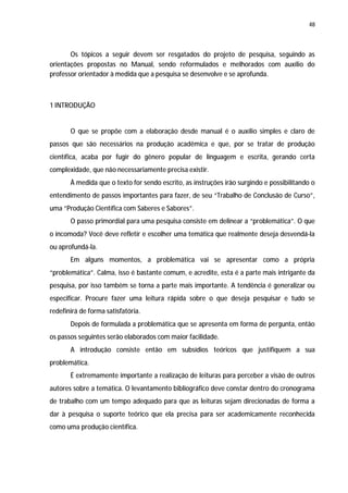 48




       Os tópicos a seguir devem ser resgatados do projeto de pesquisa, seguindo as
orientações propostas no Manual, sendo reformulados e melhorados com auxílio do
professor orientador à medida que a pesquisa se desenvolve e se aprofunda.



1 INTRODUÇÃO


       O que se propõe com a elaboração desde manual é o auxílio simples e claro de
passos que são necessários na produção acadêmica e que, por se tratar de produção
científica, acaba por fugir do gênero popular de linguagem e escrita, gerando certa
complexidade, que não necessariamente precisa existir.
       À medida que o texto for sendo escrito, as instruções irão surgindo e possibilitando o
entendimento de passos importantes para fazer, de seu “Trabalho de Conclusão de Curso”,
uma “Produção Científica com Saberes e Sabores”.
       O passo primordial para uma pesquisa consiste em delinear a “problemática”. O que
o incomoda? Você deve refletir e escolher uma temática que realmente deseja desvendá-la
ou aprofundá-la.
       Em alguns momentos, a problemática vai se apresentar como a própria
“problemática”. Calma, isso é bastante comum, e acredite, esta é a parte mais intrigante da
pesquisa, por isso também se torna a parte mais importante. A tendência é generalizar ou
especificar. Procure fazer uma leitura rápida sobre o que deseja pesquisar e tudo se
redefinirá de forma satisfatória.
       Depois de formulada a problemática que se apresenta em forma de pergunta, então
os passos seguintes serão elaborados com maior facilidade.
       A introdução consiste então em subsídios teóricos que justifiquem a sua
problemática.
       É extremamente importante a realização de leituras para perceber a visão de outros
autores sobre a temática. O levantamento bibliográfico deve constar dentro do cronograma
de trabalho com um tempo adequado para que as leituras sejam direcionadas de forma a
dar à pesquisa o suporte teórico que ela precisa para ser academicamente reconhecida
como uma produção científica.
 