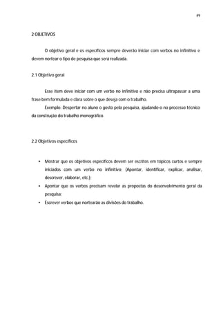 49




2 OBJETIVOS


       O objetivo geral e os específicos sempre deverão iniciar com verbos no infinitivo e
devem nortear o tipo de pesquisa que será realizada.


2.1 Objetivo geral


       Esse item deve iniciar com um verbo no infinitivo e não precisa ultrapassar a uma
frase bem formulada e clara sobre o que deseja com o trabalho.
       Exemplo: Despertar no aluno o gosto pela pesquisa, ajudando-o no processo técnico
da construção do trabalho monográfico.




2.2 Objetivos específicos



   •   Mostrar que os objetivos específicos devem ser escritos em tópicos curtos e sempre
       iniciados com um verbo no infinitivo; (Apontar, identificar, explicar, analisar,
       descrever, elaborar, etc.);
   •   Apontar que os verbos precisam revelar as propostas do desenvolvimento geral da
       pesquisa;
   •   Escrever verbos que nortearão as divisões do trabalho.
 