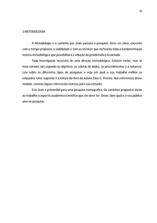 50




3 METODOLOGIA


       A Metodologia é o caminho por onde passará a pesquisa. Deve ser clara, coerente
com o tempo proposto, a viabilidade e com as técnicas que nortearão toda a fundamentação
teórico-metodológica que possibilitará a solução da problemática levantada.
       Toda investigação necessita de uma direção metodológica. Existem várias, mas as
mais comuns são segundo os objetivos, as coletas de dados, os procedimentos e a natureza.
Leia sobre os diferentes tipos de pesquisas e veja em qual o seu trabalho melhor se
enquadra. Uma sugestão é a leitura do livro da autora Elisa G. Pereira. Nas referências desse
modelo, estarão alguns referencias teóricos para sua consulta.
       Este item é primordial para uma pesquisa monográfica. Os caminhos propostos darão
ao trabalho o aspecto acadêmico-científico que ele deve ter. Deixe claro qual é o seu público
alvo na pesquisa.
 
