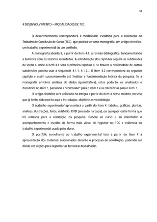 51




4 DESENVOLVIMENTO – MODALIDADES DE TCC


       O desenvolvimento corresponderá à modalidade escolhida para a realização do
Trabalho de Conclusão de Curso (TCC), que poderá ser uma monografia, um artigo científico,
um trabalho experimental ou um portfólio.
       A monografia abordará, a partir do item 4.1, a revisão bibliográfica, fundamentando
a temática com os teóricos levantados. A estruturação dos capítulos seguirá as subdivisões
da seção 4, onde o item 4.1 será o primeiro capítulo e, se houver a necessidade de outras
subdivisões poderá usar a sequencia 4.1.1, 4.1.2... O item 4.2 corresponderá ao segundo
capítulo e assim sucessivamente até finalizar a fundamentação teórica da pesquisa. Se a
monografia envolver análises de dados (quantitativa), estes poderão ser analisados e
discutidos no item 5, passando a “conclusão” para o item 6 e as referências para o item 7.
       O artigo científico será colocado na íntegra a partir do item 4 desse modelo, mesmo
que já tenha sido escrito aqui a introdução, objetivos e metodologia.
       O trabalho experimental apresentará a partir do item 4: tabelas, gráficos, plantas,
análises, ilustrações, fotos, relatório, DVD (anexado na capa), ou qualquer outra forma que
foi utilizada para a realização da pesquisa. Caberá ao curso e ao orientador o
acompanhamento e escolha da forma mais viável de registrar no TCC a evidência do
trabalho experimental usado pelo aluno.
       O portfólio semelhante ao trabalho experimental terá a partir do item 4 a
apresentação dos materiais selecionados durante o processo de construção, podendo ser
divido em seções para organizar as temáticas trabalhadas.
 