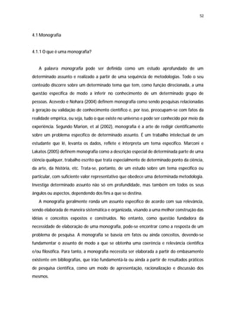 52




4.1 Monografia


4.1.1 O que é uma monografia?


   A palavra monografia pode ser definida como um estudo aprofundado de um
determinado assunto e realizado a partir de uma sequência de metodologias. Todo o seu
conteúdo discorre sobre um determinado tema que tem, como função direcionada, a uma
questão específica de modo a inferir no conhecimento de um determinado grupo de
pessoas. Acevedo e Nohara (2004) definem monografia como sendo pesquisas relacionadas
à geração ou validação de conhecimento científico e, por isso, preocupam-se com fatos da
realidade empírica, ou seja, tudo o que existe no universo e pode ser conhecido por meio da
experiência. Segundo Marion, et al (2002), monografia é a arte de redigir cientificamente
sobre um problema específico de determinado assunto. É um trabalho intelectual de um
estudante que lê, levanta os dados, reflete e interpreta um tema específico. Marconi e
Lakatos (2005) definem monografia como a descrição especial de determinada parte de uma
ciência qualquer, trabalho escrito que trata especialmente de determinado ponto da ciência,
da arte, da história, etc. Trata-se, portanto, de um estudo sobre um tema especifico ou
particular, com suficiente valor representativo que obedece uma determinada metodologia.
Investiga determinado assunto não só em profundidade, mas também em todos os seus
ângulos ou aspectos, dependendo dos fins a que se destina.
   A monografia geralmente ronda um assunto específico de acordo com sua relevância,
sendo elaborada de maneira sistemática e organizada, visando a uma melhor construção das
idéias e conceitos expostos e construídos. No entanto, como questão fundadora da
necessidade de elaboração de uma monografia, pode-se encontrar como a resposta de um
problema de pesquisa. A monografia se baseia em fatos ou ainda conceitos, devendo-se
fundamentar o assunto de modo a que se obtenha uma coerência e relevância científica
e/ou filosófica. Para tanto, a monografia necessita ser elaborada a partir do embasamento
existente em bibliografias, que irão fundamentá-la ou ainda a partir de resultados práticos
de pesquisa científica, como um modo de apresentação, racionalização e discussão dos
mesmos.
 