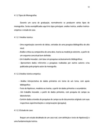 53




4.1.2 Tipos de Monografias


       Durante um curso de graduação, normalmente se produzem vários tipos de
monografias. Serão exemplificados aqui três tipos principais: análise teórica, análise teórico-
empírica e estudo de caso.


4.1.2.1 Análise teórica:


     - Uma organização coerente de idéias, extraídas de uma pesquisa bibliográfica de alto
       nível;
     - Análise crítica ou comparativa de uma obra, teoria ou modelo já existente, a partir de
       um esquema conceitual bem definido;
     - Um trabalho inovador, com base em pesquisas exclusivamente bibliográficas;
     - Apresentará dados referentes a pesquisas realizadas por outros autores e/ou
       publicadas pelo próprio autor da monografia.


4.1.2.2 Análise teórico-empírica:


     - Análise interpretativa de dados primários em torno de um tema, com apoio
       bibliográfico;
     - Teste de hipóteses, modelos ou teorias, a partir de dados primários e secundários;
     - Um trabalho inovador, a partir de dados primários, com pesquisa de campo ou
       laboratoriais;
     - Contém dados oriundos de pesquisas de campo ou de documentos originais com suas
       respectivas experimentações e comprovações (pesquisa).


4.1.2.3 Estudo de caso:


       Requer um estudo detalhado de um caso real, com definição e teste de hipótese(s) e
uma fundamentação teórica.
 